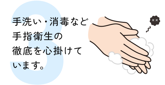 手洗い・消毒など 手指衛生の 徹底を心掛けて います。