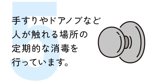 手すりやドアノブなど 人が触れる場所の 定期的な消毒を 行っています。